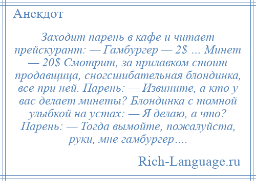 
    Заходит парень в кафе и читает прейскурант: — Гамбургер — 2$ … Минет — 20$ Смотрит, за прилавком стоит продавщица, сногсшибательная блондинка, все при ней. Парень: — Извините, а кто у вас делает минеты? Блондинка с томной улыбкой на устах: — Я делаю, а что? Парень: — Тогда вымойте, пожалуйста, руки, мне гамбургер….