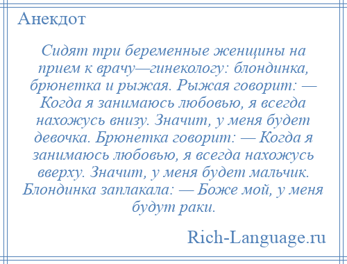 
    Сидят три беременные женщины на прием к врачу—гинекологу: блондинка, брюнетка и рыжая. Рыжая говорит: — Когда я занимаюсь любовью, я всегда нахожусь внизу. Значит, у меня будет девочка. Брюнетка говорит: — Когда я занимаюсь любовью, я всегда нахожусь вверху. Значит, у меня будет мальчик. Блондинка заплакала: — Боже мой, у меня будут раки.