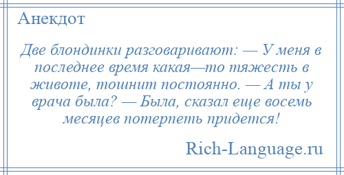 
    Две блондинки разговаривают: — У меня в последнее время какая—то тяжесть в животе, тошнит постоянно. — А ты у врача была? — Была, сказал еще восемь месяцев потерпеть придется!
