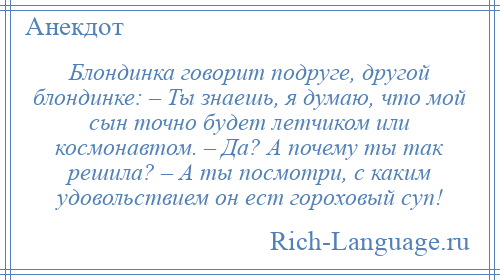 
    Блондинка говорит подруге, другой блондинке: – Ты знаешь, я думаю, что мой сын точно будет летчиком или космонавтом. – Да? А почему ты так решила? – А ты посмотри, с каким удовольствием он ест гороховый суп!