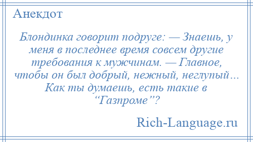 
    Блондинка говорит подруге: — Знаешь, у меня в последнее время совсем другие требования к мужчинам. — Главное, чтобы он был добрый, нежный, неглупый… Как ты думаешь, есть такие в “Газпроме”?