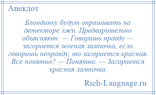 
    Блондинку будут опрашивать на детекторе лжи. Предварительно объясняют: — Говоришь правду — загорается зеленая лампочка, если говоришь неправду, то загорается красная. Все понятно? — Понятно. — Загорается красная лампочка.