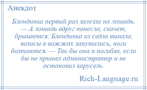 
    Блондинка первый раз залезла на лошадь. — А лошадь вдруг понесла, скачет, брыкается. Блондинка из седла выпала, волосы в вожжах запутались, ноги болтаются. — Так бы она и погибла, если бы не пришел администратор и не остановил карусель.