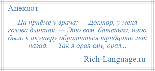 
    На приёме у врача: — Доктор, у меня голова длинная. — Это вам, батенька, надо было к акушеру обратиться тридцать лет назад. — Так я орал ему, орал...