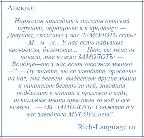 
    Наркоман приходит в магазин детской игрушки, обращается к продавцу: — Девушка, скажите у вас ЗАМОЛОТЬ есть? — М—м—м... У нас есть надувные крокодилы, бегемоты... — Нет, вы меня не поняли, мне нужна ЗАМОЛОТЬ! — Вообще—то у нас есть заводная мышка —? — Ну знаете, вы ее заводите, бросаете на пол, она бегает, выбегают другие мыши и начинают бегать за ней, заводная подбегает к ванной и прыгает в воду, остальные мыши прыгают за ней и все тонут... — Ой, ЗАМОЛОТЬ! Скажите а у вас заводного МУСОРА нет?...