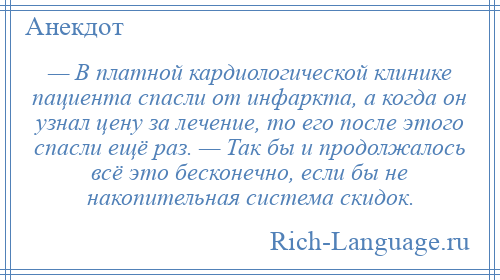 
    — В платной кардиологической клинике пациента спасли от инфаркта, а когда он узнал цену за лечение, то его после этого спасли ещё раз. — Так бы и продолжалось всё это бесконечно, если бы не накопительная система скидок.