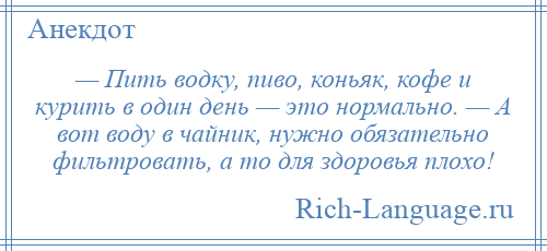 
    — Пить водку, пиво, коньяк, кофе и курить в один день — это нормально. — А вот воду в чайник, нужно обязательно фильтровать, а то для здоровья плохо!