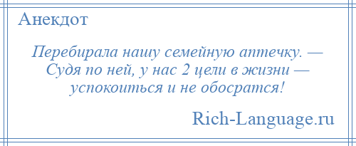 
    Перебирала нашу семейную аптечку. — Судя по ней, у нас 2 цели в жизни — успокоиться и не обосратся!