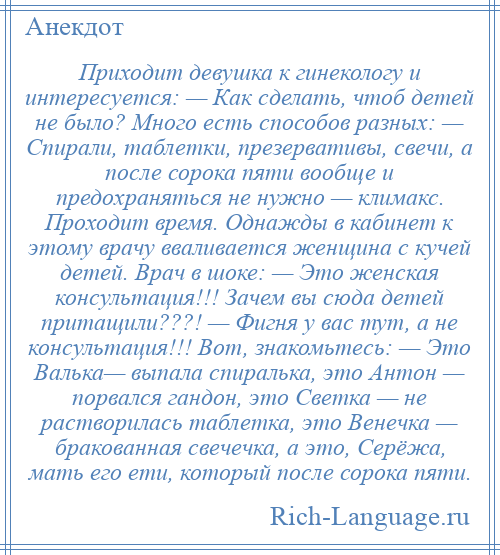 
    Приходит девушка к гинекологу и интересуется: — Как сделать, чтоб детей не было? Много есть способов разных: — Спирали, таблетки, презервативы, свечи, а после сорока пяти вообще и предохраняться не нужно — климакс. Проходит время. Однажды в кабинет к этому врачу вваливается женщина с кучей детей. Врач в шоке: — Это женская консультация!!! Зачем вы сюда детей притащили???! — Фигня у вас тут, а не консультация!!! Вот, знакомьтесь: — Это Валька— выпала спиралька, это Антон — порвался гандон, это Светка — не растворилась таблетка, это Венечка — бракованная свечечка, а это, Серёжа, мать его ети, который после сорока пяти.