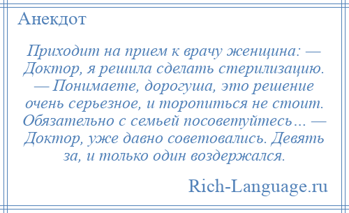 
    Приходит на прием к врачу женщина: — Доктор, я решила сделать стерилизацию. — Понимаете, дорогуша, это решение очень серьезное, и торопиться не стоит. Обязательно с семьей посоветуйтесь… — Доктор, уже давно советовались. Девять за, и только один воздержался.