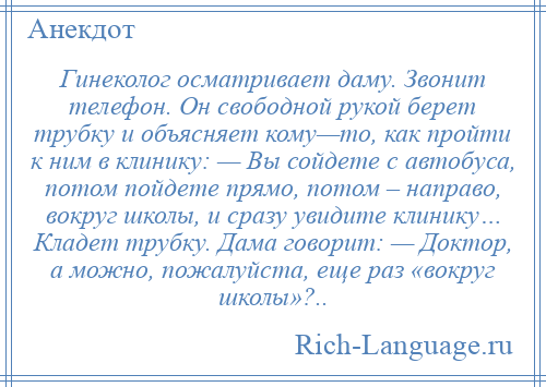 
    Гинеколог осматривает даму. Звонит телефон. Он свободной рукой берет трубку и объясняет кому—то, как пройти к ним в клинику: — Вы сойдете с автобуса, потом пойдете прямо, потом – направо, вокруг школы, и сразу увидите клинику… Кладет трубку. Дама говорит: — Доктор, а можно, пожалуйста, еще раз «вокруг школы»?..