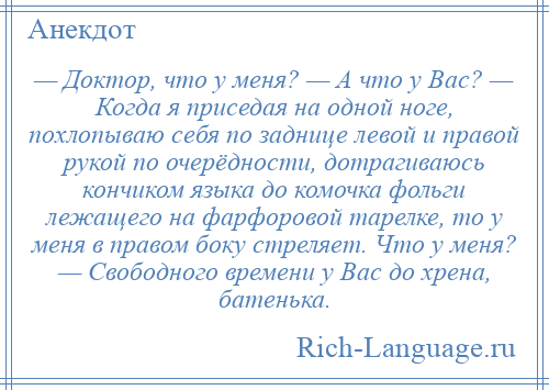 
    — Доктор, что у меня? — А что у Вас? — Когда я приседая на одной ноге, похлопываю себя по заднице левой и правой рукой по очерёдности, дотрагиваюсь кончиком языка до комочка фольги лежащего на фарфоровой тарелке, то у меня в правом боку стреляет. Что у меня? — Свободного времени у Вас до хрена, батенька.