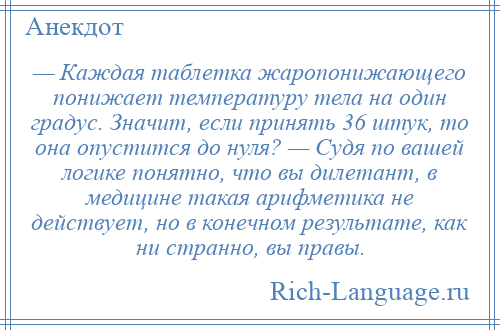 
    — Каждая таблетка жаропонижающего понижает температуру тела на один градус. Значит, если принять 36 штук, то она опустится до нуля? — Судя по вашей логике понятно, что вы дилетант, в медицине такая арифметика не действует, но в конечном результате, как ни странно, вы правы.