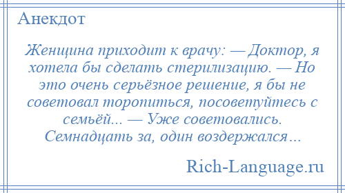 
    Женщина приходит к врачу: — Доктор, я хотела бы сделать стерилизацию. — Но это очень серьёзное решение, я бы не советовал торопиться, посоветуйтесь с семьёй... — Уже советовались. Семнадцать за, один воздержался…