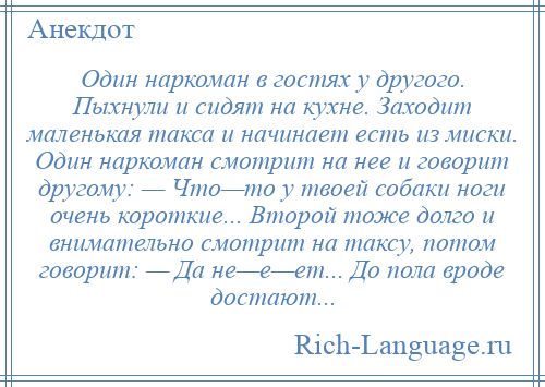 
    Один наркоман в гостях у другого. Пыхнули и сидят на кухне. Заходит маленькая такса и начинает есть из миски. Один наркоман смотрит на нее и говорит другому: — Что—то у твоей собаки ноги очень короткие... Второй тоже долго и внимательно смотрит на таксу, потом говорит: — Да не—е—ет... До пола вроде достают...