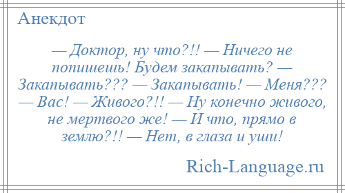 
    — Доктор, ну что?!! — Ничего не попишешь! Будем закапывать? — Закапывать??? — Закапывать! — Меня??? — Вас! — Живого?!! — Ну конечно живого, не мертвого же! — И что, прямо в землю?!! — Нет, в глаза и уши!