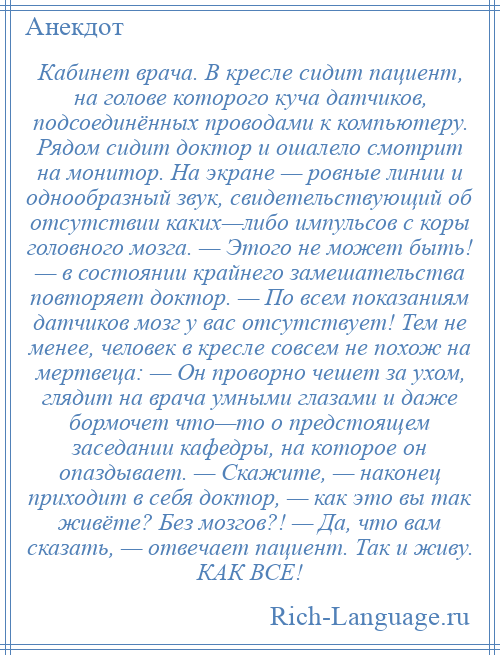 
    Кабинет врача. В кресле сидит пациент, на голове которого куча датчиков, подсоединённых проводами к компьютеру. Рядом сидит доктор и ошалело смотрит на монитор. На экране — ровные линии и однообразный звук, свидетельствующий об отсутствии каких—либо импульсов с коры головного мозга. — Этого не может быть! — в состоянии крайнего замешательства повторяет доктор. — По всем показаниям датчиков мозг у вас отсутствует! Тем не менее, человек в кресле совсем не похож на мертвеца: — Он проворно чешет за ухом, глядит на врача умными глазами и даже бормочет что—то о предстоящем заседании кафедры, на которое он опаздывает. — Скажите, — наконец приходит в себя доктор, — как это вы так живёте? Без мозгов?! — Да, что вам сказать, — отвечает пациент. Так и живу. КАК ВСЕ!