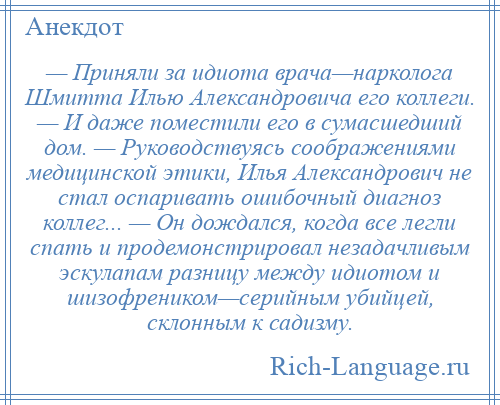 
    — Приняли за идиота врача—нарколога Шмитта Илью Александровича его коллеги. — И даже поместили его в сумасшедший дом. — Руководствуясь соображениями медицинской этики, Илья Александрович не стал оспаривать ошибочный диагноз коллег... — Он дождался, когда все легли спать и продемонстрировал незадачливым эскулапам разницу между идиотом и шизофреником—серийным убийцей, склонным к садизму.