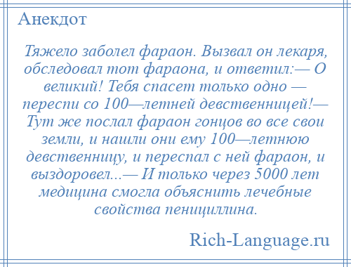 
    Тяжело заболел фараон. Вызвал он лекаря, обследовал тот фараона, и ответил:— О великий! Тебя спасет только одно — переспи со 100—летней девственницей!— Тут же послал фараон гонцов во все свои земли, и нашли они ему 100—летнюю девственницу, и переспал с ней фараон, и выздоровел...— И только через 5000 лет медицина смогла объяснить лечебные свойства пенициллина.