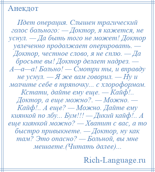 
    Идет операция. Слышен трагический голос больного: — Доктор, я кажется, не уснул. — Да быть того не может! Доктор увлеченно продолжает оперировать. — Доктор, честное слово, я не сплю. — Да бросьте вы! Доктор делает надрез. — А—а—а! Больно! — Смотри ты, и вправду не уснул. — Я же вам говорил. — Ну и молчите себе в тряпочку... с хлороформом. Кстати, дайте ему еще. — Кайф!.. Доктор, а еще можно?. — Можно. — Кайф!.. А еще? — Можно. Дайте ему киянкой по лбу... Бум!!! — Дикий кайф!.. А еще киянкой можно? — Хватит с вас, а то быстро привыкнете. — Доктор, ну как там? Это опасно? — Больной, вы мне мешаете.(Читать далее)...