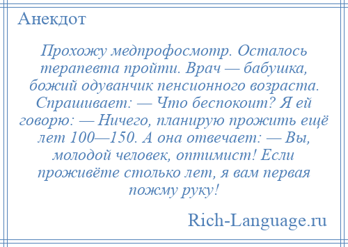 
    Прохожу медпрофосмотр. Осталось терапевта пройти. Врач — бабушка, божий одуванчик пенсионного возраста. Спрашивает: — Что беспокоит? Я ей говорю: — Ничего, планирую прожить ещё лет 100—150. А она отвечает: — Вы, молодой человек, оптимист! Если проживёте столько лет, я вам первая пожму руку!