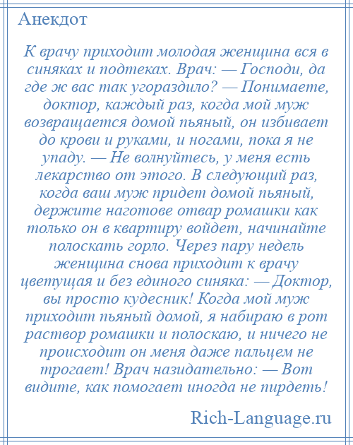 
    К врачу приходит молодая женщина вся в синяках и подтеках. Врач: — Господи, да где ж вас так угораздило? — Понимаете, доктор, каждый раз, когда мой муж возвращается домой пьяный, он избивает до крови и руками, и ногами, пока я не упаду. — Не волнуйтесь, у меня есть лекарство от этого. В следующий раз, когда ваш муж придет домой пьяный, держите наготове отвар ромашки как только он в квартиру войдет, начинайте полоскать горло. Через пару недель женщина снова приходит к врачу цветущая и без единого синяка: — Доктор, вы просто кудесник! Когда мой муж приходит пьяный домой, я набираю в рот раствор ромашки и полоскаю, и ничего не происходит он меня даже пальцем не трогает! Врач назидательно: — Вот видите, как помогает иногда не пирдеть!