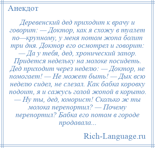 
    Деревенский дед приходит к врачу и говорит: — Доктор, как я схожу в туалет по—крупному, у меня потом жопа болит три дня. Доктор его осмотрел и говорит: — Да у тебя, дед, хронический запор. Придется недельку на молоке посидеть. Дед приходит через неделю: — Доктор, не помогает! — Не может быть! — Дык всю неделю сидел, не слезал. Как бабка коровку подоит, я и сажусь голой жопой в корыто. — Ну ты, дед, юморист! Сколько ж ты молока перепортил? — Почему перепортил? Бабка его потом в городе продавала...