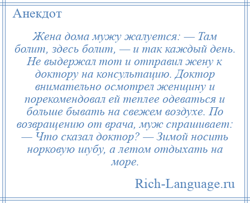 
    Жена дома мужу жалуется: — Там болит, здесь болит, — и так каждый день. Не выдержал тот и отправил жену к доктору на консультацию. Доктор внимательно осмотрел женщину и порекомендовал ей теплее одеваться и больше бывать на свежем воздухе. По возвращению от врача, муж спрашивает: — Что сказал доктор? — Зимой носить норковую шубу, а летом отдыхать на море.