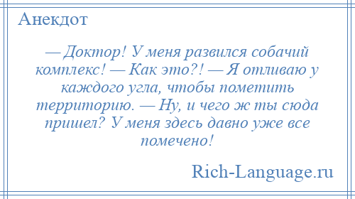 
    — Доктор! У меня развился собачий комплекс! — Как это?! — Я отливаю у каждого угла, чтобы пометить территорию. — Ну, и чего ж ты сюда пришел? У меня здесь давно уже все помечено!