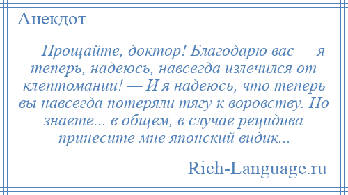 
    — Прощайте, доктор! Благодарю вас — я теперь, надеюсь, навсегда излечился от клептомании! — И я надеюсь, что теперь вы навсегда потеряли тягу к воровству. Но знаете... в общем, в случае рецидива принесите мне японский видик...