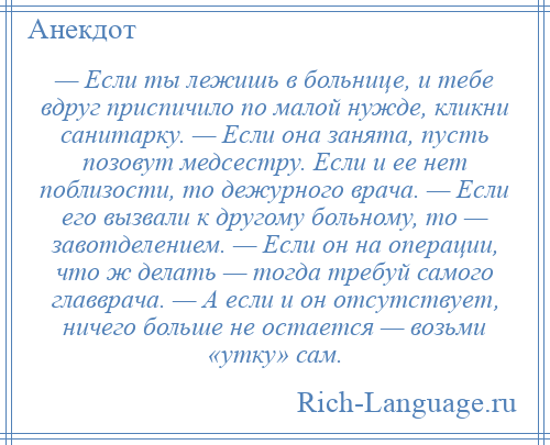 
    — Если ты лежишь в больнице, и тебе вдруг приспичило по малой нужде, кликни санитарку. — Если она занята, пусть позовут медсестру. Если и ее нет поблизости, то дежурного врача. — Если его вызвали к другому больному, то — завотделением. — Если он на операции, что ж делать — тогда требуй самого главврача. — А если и он отсутствует, ничего больше не остается — возьми «утку» сам.