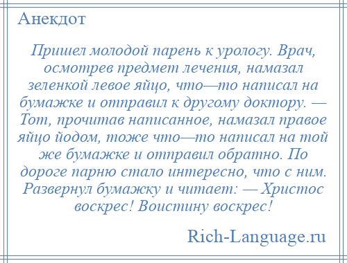 
    Пришел молодой парень к урологу. Врач, осмотрев предмет лечения, намазал зеленкой левое яйцо, что—то написал на бумажке и отправил к другому доктору. — Тот, прочитав написанное, намазал правое яйцо йодом, тоже что—то написал на той же бумажке и отправил обратно. По дороге парню стало интересно, что с ним. Развернул бумажку и читает: — Христос воскрес! Воистину воскрес!