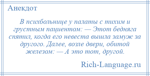 
    В психбольнице у палаты с тихим и грустным пациентом: — Этот бедняга спятил, когда его невеста вышла замуж за другого. Далее, возле двери, обитой железом: — А это тот, другой.