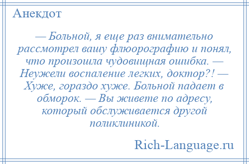 
    — Больной, я еще раз внимательно рассмотрел вашу флюорографию и понял, что произошла чудовищная ошибка. — Неужели воспаление легких, доктор?! — Хуже, гораздо хуже. Больной падает в обморок. — Вы живете по адресу, который обслуживается другой поликлиникой.