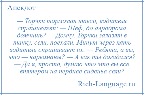 
    — Торчки тормозят такси, водителя спрашивают: — Шеф, до аэродрома домчишь? — Домчу. Торчки залазят в тачку, сели, поехали. Минут через пять водитель спрашивает их: — Ребята, а вы, что — наркоманы? — А как ты догадался? — Да я, просто, думаю что это вы все впятером на перднее сиденье сели?