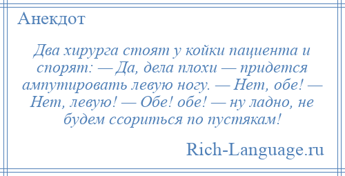 
    Два хирурга стоят у койки пациента и спорят: — Да, дела плохи — придется ампутировать левую ногу. — Нет, обе! — Нет, левую! — Обе! обе! — ну ладно, не будем ссориться по пустякам!
