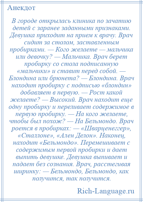 
    В городе открылась клиника по зачатию детей с заранее заданными признаками. Девушка приходит на прием к врачу. Врач сидит за столом, заставленным пробирками. — Кого желаете — мальчика или девочку? — Мальчика. Врач берет пробирку со стола подписанную «мальчики» и ставит перед собой. — Блондина или брюнета? — Блондина. Врач находит пробирку с подписью «блондин» добавляет в первую. — Рост какой желаете? — Высокий. Врач находит еще одну пробирку и переливает содержимое в первую пробирку. — На кого желаете, чтобы был похож? — На Бельмондо. Врач роется в пробирках: — «Шварценеггер», «Сталлоне», «Ален Делон». Наконец, находит «Бельмондо». Перемешивает с содержимым первой пробирки и дает выпить девушке. Девушка выпивает и падает без сознания. Врач, расстегивая ширинку: — Бельмондо, Бельмондо, как получится, так получится.
