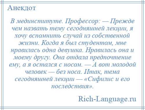 
    В мединституте. Профессор: — Прежде чем назвать тему сегодняшней лекции, я хочу вспомнить случай из собственной жизни. Когда я был студентом, мне нравилась одна девушка. Нравилась она и моему другу. Она отдала предпочтение ему, а я остался с носом. — А вот молодой человек — без носа. Итак, тема сегодняшней лекции — «Сифилис и его последствия».