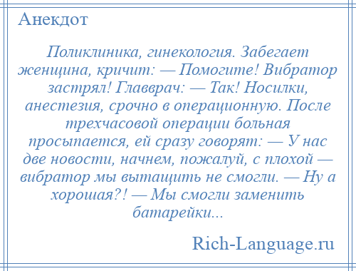 
    Поликлиника, гинекология. Забегает женщина, кричит: — Помогите! Вибратор застрял! Главврач: — Так! Носилки, анестезия, срочно в операционную. После трехчасовой операции больная просыпается, ей сразу говорят: — У нас две новости, начнем, пожалуй, с плохой — вибратор мы вытащить не смогли. — Ну а хорошая?! — Мы смогли заменить батарейки...