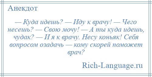 
    — Куда идешь? — Иду к врачу! — Чего несешь? — Свою мочу! — А ты куда идешь, чудак? — И я к врачу. Несу коньяк! Себя вопросом озадачь — кому скорей поможет врач?