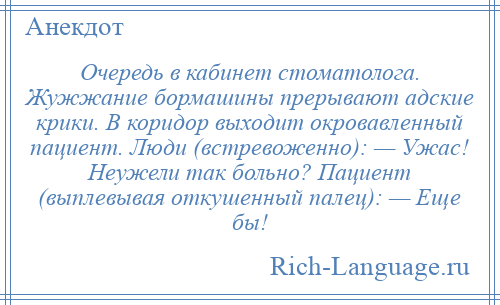 
    Очередь в кабинет стоматолога. Жужжание бормашины прерывают адские крики. В коридор выходит окровавленный пациент. Люди (встревоженно): — Ужас! Неужели так больно? Пациент (выплевывая откушенный палец): — Еще бы!