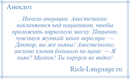 
    Начало операции. Анестезиолог наклоняется над пациентом, чтобы приложить наркозную маску. Пациент, чувствуя жуткий запах перегара: — Доктор, вы же пьяны! Анестезиолог, ласково хлопая больного по щеке: — Я пьян? Милоок! Ты хирурга не видал!