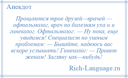 
    Прощаются трое друзей—врачей — офтальмолог, врач по болезням уха и и гинеколог. Офтальмолог: — Ну пока, еще увидимся! Специалист по ушным проблемам: — Бывайте, надеюсь вас вскоре услышать! Гинеколог: — Привет женам! Загляну как—нибудь!