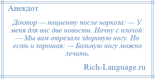 
    Доктор — пациенту после наркоза: — У меня для вас две новости. Начну с плохой: — Мы вам отрезали здоровую ногу. Но есть и хорошая: — Больную ногу можно лечить.