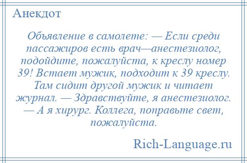 
    Объявление в самолете: — Если среди пассажиров есть врач—анестезиолог, подойдите, пожалуйста, к креслу номер 39! Встает мужик, подходит к 39 креслу. Там сидит другой мужик и читает журнал. — Здравствуйте, я анестезиолог. — А я хирург. Коллега, поправьте свет, пожалуйста.