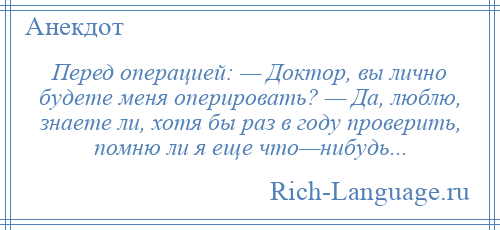 
    Перед операцией: — Доктор, вы лично будете меня оперировать? — Да, люблю, знаете ли, хотя бы раз в году проверить, помню ли я еще что—нибудь...