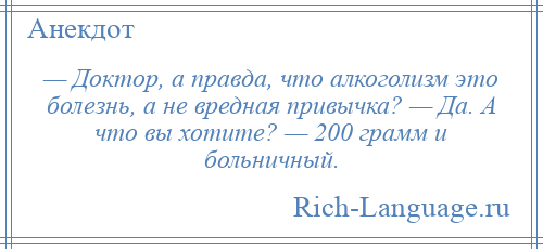 
    — Доктор, а правда, что алкоголизм это болезнь, а не вредная привычка? — Да. А что вы хотите? — 200 грамм и больничный.