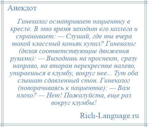 
    Гинеколог осматривает пациентку в кресле. В это время заходит его коллега и спрашивает: — Слушай, где ты вчера такой классный коньяк купил? Гинеколог (делая соответствующие движения руками): — Выходишь на проспект, сразу направо, на втором перекрестке налево, упираешься в клумбу, вокруг нее... Тут оба слышат сдавленный стон. Гинеколог (поворачиваясь к пациентке): — Вам плохо? — Нет! Пожалуйста, еще раз вокруг клумбы!