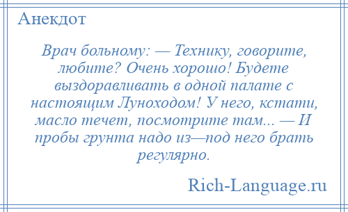 
    Врач больному: — Технику, говорите, любите? Очень хорошо! Будете выздоравливать в одной палате с настоящим Луноходом! У него, кстати, масло течет, посмотрите там... — И пробы грунта надо из—под него брать регулярно.