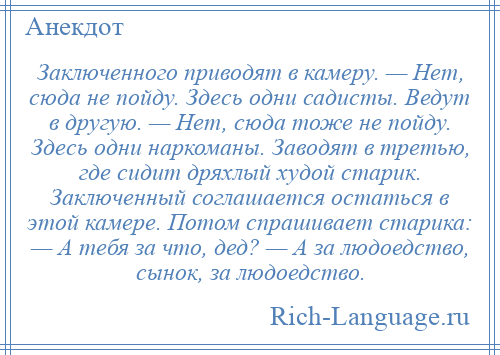 
    Заключенного приводят в камеру. — Нет, сюда не пойду. Здесь одни садисты. Ведут в другую. — Нет, сюда тоже не пойду. Здесь одни наркоманы. Заводят в третью, где сидит дряхлый худой старик. Заключенный соглашается остаться в этой камере. Потом спрашивает старика: — А тебя за что, дед? — А за людоедство, сынок, за людоедство.